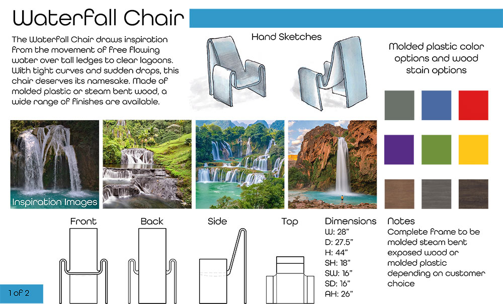 Cary Reynolds's Waterfall Chair presentation page 1 (Text at top left: Waterfall Chair The Waterfall Chair draws inspiration from the movement of free ﬂowing water over tall ledges to clear lagoons. With tight curves and sudden drops, this chair deserves its namesake. Made of molded plastic or steam bent wood, a wide range of ﬁnishes are available.) Two chair sketches at top right with color swatch options; text at bottom right: Notes Complete frame to be molded steam bent exposed wood or molded plastic depending on customer choice; dimenions: Dimensions W: 28” D: 27.5” H: 44” SH: 18” SW: 16” SD: 16” AH: 26” four chair renderings at bottom showing front, back, side, and top; four inspirational images of waterfalls