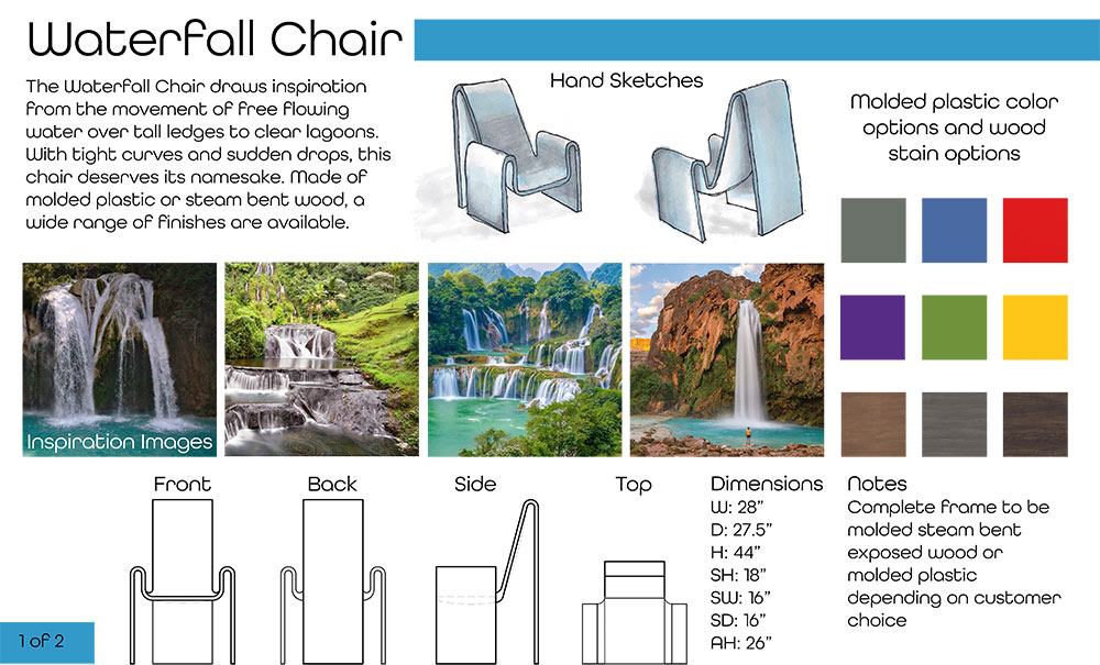 Cary Reynolds's Waterfall Chair presentation page 1 (Text at top left: Waterfall Chair The Waterfall Chair draws inspiration from the movement of free flowing water over tall ledges to clear lagoons. With tight curves and sudden drops, this chair deserves its namesake. Made of molded plastic or steam bent wood, a wide range of finishes are available.) Two chair sketches at top right with color swatch options; text at bottom right: Notes Complete frame to be molded steam bent exposed wood or molded plastic depending on customer choice; dimenions: Dimensions W: 28” D: 27.5” H: 44” SH: 18” SW: 16” SD: 16” AH: 26” four chair renderings at bottom showing front, back, side, and top; four inspirational images of waterfalls